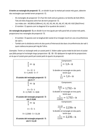 Si tenim un rectangle de proporció √2 , en dividir-lo per la meitat pel costat més gran, obtenim
dos rectangles que també tenen proporció √2.

   -   Els rectangles de proporció √2 s’han fet molt comuns gràcies a la família de fulls DIN A.
       Tots els fulls d’aquesta sèrie han de tenir proporció √2.
       Les mides són : A0 (841x1189mm), A1, A2, A3, A4, A5, A6, A7, A8, A9. A10 (26x37mm)
   -   El nombre √2 apareix com la diagonal d’un quadrat de costat 1

Un rectangle de proporció √3, en dividir-lo en tres iguals per talls paral·lels al costat més petit,
proporciona tres rectangles de proporció √3.

   -   El nombre √3 apareix com la longitud del costat d’un triangle inscrit en una circumferència
       de radi 1.
   -   També com la distància entre els dos punts d’intersecció de dues circumferències de radi 1
       quan cadascuna passa pel mig de l’altra.

Exemples: Tenim un rectangle amb un costat petit 5. Volem saber quina mida ha de tenir el costat
que falta perquè el rectangle tingui proporcions √2, √3 i √5. Apliquem la regla de les proporcions
en la que el costat gran partit pel costat petit és igual a la proporció:

                                                                    Comprovem:
                              √2                                              = √2


                       X = √2 · 5                        Si dividim el rectangle en dos parts
                   X = 1,4142 · 5 = 7                                  tenim que
                                                                               = √2
         El costats del rectangle proporció √2
                         són 5 i 7
                                                                    Comprovem:
                              √3

                                                                                  = √3
                        X = √3 · 5
                  X = 1,7320 · 5 = 8,66                  Si dividim el rectangle en tres parts
                                                                       tenim que
         El costats del rectangle proporció √3                                       = √3
                      són 5 i 8,66
                                                                    Comprovem:
                              √5

                                                                                   = √5
                       X = √5 · 5
                                                         Si dividim el rectangle en dos parts
                 X = 2,2360 · 5 = 11,18                                tenim que
                                                                                   = √5
         El costats del rectangle proporció √5
                      són 5 i 11,18
 