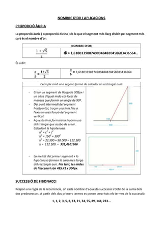 NOMBRE D’OR I APLICACIONS

PROPORCIÓ ÀURIA

La proporció àuria ( o proporció divina ) és la que el segment més llarg dividit pel segment més
curt és el nombre d’or:

                                             NOMBRE D’OR
                       √
                                       Φ ≈ 1,61803398874989484820458683436564..

És a dir:


                  =
                         √                     = 1,61803398874989484820458683436564

                      Exemple amb una segona forma de calcular un rectangle auri:

            -   Crear un segment de llargada 300px i
                un altra d’igual mida col·locat de
                manera que formin un angle de 90º.
            -   Del punt intermedi del segment
                horitzontal, traçar una línia fins a
                l’extrem més llunyà del segment
                vertical.
            -   Aquesta línia formarà la hipotenusa
                del triangle que acabo de crear.
                Calcularé la hipotenusa.
                     h 2 = c2 + c2
                     h2 = 1502 + 3002
                     h2 = 22.500 + 90.000 = 112.500
                     h = 112.500 = 335,4101966


            -   La meitat del primer segment + la
                hipotenusa formen la cara més llarga
                del rectangle auri. Per tant, les mides
                de l’escenari són 485,41 x 300px.



SUCCESSIÓ DE FIBONACCI

Respon a la regla de la recurrència, on cada nombre d’aquesta successió s’obté de la suma dels
dos predecessors. A partir dels dos primers termes es ponen crear tots els termes de la successió.

                              1, 1, 2, 3, 5, 8, 13, 21, 34, 55, 89, 144, 233...
 