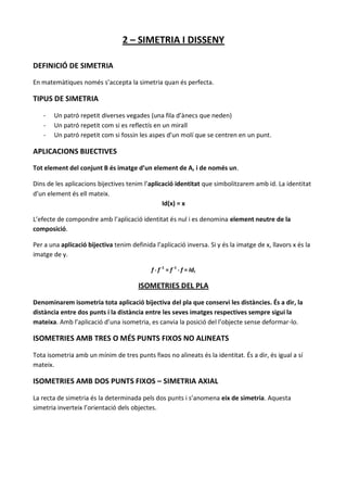 2 – SIMETRIA I DISSENY

DEFINICIÓ DE SIMETRIA

En matemàtiques només s’accepta la simetria quan és perfecta.

TIPUS DE SIMETRIA

   -   Un patró repetit diverses vegades (una fila d’ànecs que neden)
   -   Un patró repetit com si es reflectís en un mirall
   -   Un patró repetit com si fossin les aspes d’un molí que se centren en un punt.

APLICACIONS BIJECTIVES
Tot element del conjunt B és imatge d’un element de A, i de només un.

Dins de les aplicacions bijectives tenim l’aplicació identitat que simbolitzarem amb id. La identitat
d’un element és ell mateix.
                                                Id(x) = x

L’efecte de compondre amb l’aplicació identitat és nul i es denomina element neutre de la
composició.

Per a una aplicació bijectiva tenim definida l’aplicació inversa. Si y és la imatge de x, llavors x és la
imatge de y.

                                            f ° f -1 = f -1 ° f = Id,

                                       ISOMETRIES DEL PLA

Denominarem isometria tota aplicació bijectiva del pla que conservi les distàncies. És a dir, la
distància entre dos punts i la distància entre les seves imatges respectives sempre sigui la
mateixa. Amb l’aplicació d’una isometria, es canvia la posició del l’objecte sense deformar-lo.

ISOMETRIES AMB TRES O MÉS PUNTS FIXOS NO ALINEATS

Tota isometria amb un mínim de tres punts fixos no alineats és la identitat. És a dir, és igual a sí
mateix.

ISOMETRIES AMB DOS PUNTS FIXOS – SIMETRIA AXIAL

La recta de simetria és la determinada pels dos punts i s’anomena eix de simetria. Aquesta
simetria inverteix l’orientació dels objectes.
 