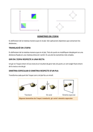 ISOMETRIES EN L’ESPAI

Es defineixen de la mateixa manera que en el pla: Són aplicacions bijectives que conserven les
distàncies..

TRANSLACIÓ EN L’ESPAI

Es defineixen de la mateixa manera que en el pla: Tots els punts es modifiquen desplaçant-se una
distància fixada en una mateixa direcció i sentit. És una de les isometries més simples.

GIR EN L’ESPAI RESPECTE A UNA RECTA

Un gir en l’espai entorn d’una recta és el resultat de girar tots els punts un cert angle fixat entorn
de la recta o eix de gir.

SIMETRIA ESPECULAR O SIMETRIA RESPECTE D’UN PLA

Transforma cada punt de l’espai com si el pla fos un mirall.
 