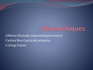 Llibreta d’estudis matemàtiques tema 6.
Carlota Bou Garcia 6è primària.
Col·legi Fuster
 