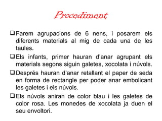 Procediment Farem agrupacions de 6 nens, i posarem els diferents materials al mig de cada una de les taules.  Els infants, primer hauran d’anar agrupant els materials segons siguin galetes, xocolata i núvols.  Després hauran d’anar retallant el paper de seda en forma de rectangle per poder anar embolicant les galetes i els núvols.  Els núvols aniran de color blau i les galetes de color rosa. Les monedes de xocolata ja duen el seu envoltori. 