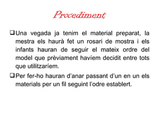 Procediment Una vegada ja tenim el material preparat, la mestra els haurà fet un rosari de mostra i els infants hauran de seguir el mateix ordre del model que prèviament havíem decidit entre tots que utilitzaríem.  Per fer-ho hauran d’anar passant d’un en un els materials per un fil seguint l’odre establert. 