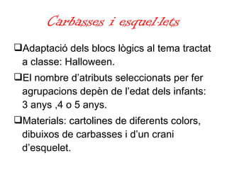 Carbasses i esquel·lets Adaptació dels blocs lògics al tema tractat a classe: Halloween.  El nombre d’atributs seleccionats per fer agrupacions depèn de l’edat dels infants: 3 anys ,4 o 5 anys. Materials: cartolines de diferents colors, dibuixos de carbasses i d’un crani d’esquelet. 