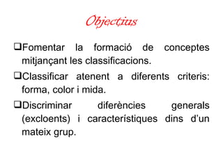 Objectius Fomentar la formació de conceptes mitjançant les classificacions. Classificar atenent a diferents criteris: forma, color i mida.  Discriminar diferències generals (excloents) i característiques dins d’un mateix grup. 