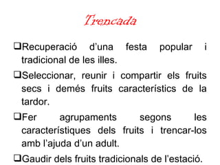 Trencada Recuperació d’una festa popular i tradicional de les illes. Seleccionar, reunir i compartir els fruits secs i demés fruits característics de la tardor. Fer agrupaments segons les característiques dels fruits i trencar-los amb l’ajuda d’un adult. Gaudir dels fruits tradicionals de l’estació. 