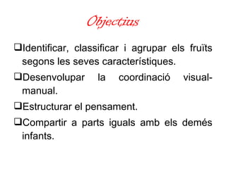 Objectius Identificar, classificar i agrupar els fruïts segons les seves característiques. Desenvolupar la coordinació visual-manual. Estructurar el pensament. Compartir a parts iguals amb els demés infants. 