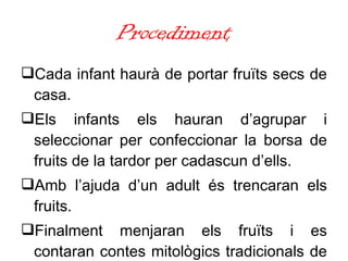 Procediment Cada infant haurà de portar fruïts secs de casa. Els infants els hauran d’agrupar i seleccionar per confeccionar la borsa de fruits de la tardor per cadascun d’ells. Amb l’ajuda d’un adult és trencaran els fruits. Finalment menjaran els fruïts i es contaran contes mitològics tradicionals de les illes. 