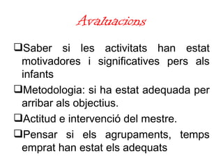 Avaluacions Saber si les activitats han estat motivadores i significatives pers als infants Metodologia: si ha estat adequada per arribar als objectius.  Actitud e intervenció del mestre.  Pensar si els agrupaments, temps emprat han estat els adequats  