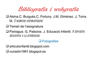 Bibliografia i webgrafia Alsina.C, Burgués.C, Fortuny. J.M, Giménez. J, Torra. M.  Ensenyar matemàtiques Temari de l’assignatura Paniagua. G, Palacios. J. Educació Infantil.  Respuesta educativa a la diversidad. Fotografies articuloinfantil.blogspot.com nuriadm1991.blogspot.es 