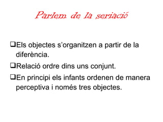 Parlem de la seriació Els objectes s’organitzen a partir de la diferència. Relació ordre dins uns conjunt. En principi els infants ordenen de manera perceptiva i només tres objectes. 
