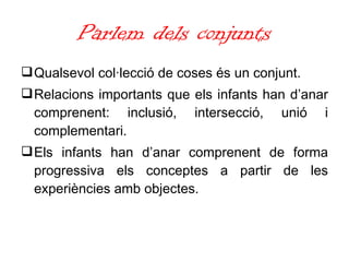 Parlem dels conjunts Qualsevol col·lecció de coses és un conjunt. Relacions importants que els infants han d’anar comprenent: inclusió, intersecció, unió i complementari. Els infants han d’anar comprenent de forma progressiva els conceptes a partir de les experiències amb objectes. 