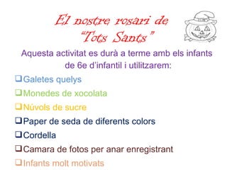 El nostre rosari de  “Tots Sants” Aquesta activitat es durà a terme amb els infants de 6e d’infantil i utilitzarem: Galetes quelys Monedes de xocolata Núvols de sucre Paper de seda de diferents colors Cordella Camara de fotos per anar enregistrant Infants molt motivats 