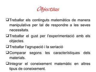 Objectius Treballar els continguts matemàtics de manera manipulativa per tal de respondre a les seves necessitats. Treballar   el gust per l’experimentació amb els objectes.  Treballar l’agrupació i la seriació Comparar segons les característiques dels materials. Integrar el  coneixement   matemàtic en altres tipus de coneixement. 