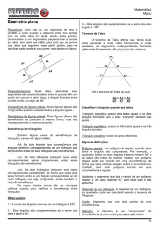 Matemática
                                                                                                                Mário

Geometria plana
                                                               3 – Dois ângulos são suplementares se a soma dos dois
                                                               é igual a 180°.
Paralelismo: Uma reta ou um segmento de reta é
paralelo a outro quando a distancia entre dois pontos          Teorema de Tales
(um de cada reta) for igual, sendo estes pontos,
pertencentes a um seguimento perpendicular a ambas                     O teorema de Tales afirma que, tendo duas
as retas. Isso deve ser válido para todo par de pontos         retas paralelas e duas retas transversais a estas
das retas que seguirem esse perfil, porém, para se             paralelas, os segmentos correspondentes formados
certificar basta analisar dois pares, veja abaixo na figura:   pelas retas transversais, são proporcionais, observe:




Perpendicularismo: Duas retas, semi-retas e/ou                         Daí o teorema de Tales diz que:
segmentos são perpendiculares entre si quando têm um
ponto em comum e alem disso, o ângulo formado entre                                      AB = AE = AC
os dois é reto, ou seja, de 90°                                                          BC ED AD

Congruência de figuras planas: Duas figuras planas são         Classificar triângulos quanto aos lados
congruentes quando possuem lados e ângulos iguais.
                                                               Triângulo isósceles: possui dois lados iguais e os dois
Semelhança de figuras planas: Duas figuras planas são          ângulos formados com o lado “diferente” também são
semelhantes se possuem a mesma forma, mas não                  iguais.
necessariamente o mesmo tamanho.
                                                               Triângulo eqüilátero: possui os três lados iguais e os três
Semelhança de triângulos                                       ângulos também.

        Existem alguns casos de semelhanças de                 Triângulo escaleno: todos os lados diferentes.
triângulos, vamos ver alguns deles:
                                                               Algumas definições
       AA: Se dois ângulos (por conseqüência três
ângulos também) correspondentes de um triângulo são            Polígono regular: um polígono é regular quando seus
congruentes então os dois triângulos são semelhantes.          lados e ângulos são congruentes. Por exemplo, o
                                                               quadrado, todos os seus ângulos internos medem 90° e
        LLL: Se dois triângulos possuem seus lados             os lados são todos de mesma medida. Um polígono
correspondentes, sendo proporcionais, então estes              regular pode ser inscrito em uma circunferência, de
triângulos são semelhantes.                                    forma que seus vértices estejam sobre a circunferência.
                                                               Cuidado, nem todo polígono inscrito em uma
         LAL: Se dois triângulos possuem dois lados            circunferência é regular.
correspondentes semelhantes, de forma que estes dois
lados formem entre si um ângulo correspondente ao do           Apótema: o segmento que liga o centro de um polígono
outro triângulo que seja congruente, existe também o           regular a um lado, fazendo 90° com esse lado é dito
caso de semelhança.                                            apótema.
         Os casos citados acima são os principais
critérios usados para verificar a semelhança entre             Diagonal de um retângulo: A diagonal de um retângulo,
triângulos.                                                    ou quadrado, pode ser calculada usando o teorema de
                                                               Pitágoras.
Observações:
                                                               Corda: Segmento que une dois pontos de uma
1 - A soma dos ângulos internos de um triângulo é 180°.        circunferência.

2 - Dois ângulos são complementares se a soma dos              Diâmetro: o diâmetro é um “componente”                  da
dois é igual a 90°.                                            circunferência, é uma corda que passa pelo centro.

                                                                                                                       10
 