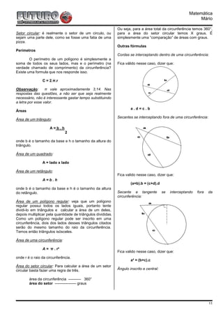 Matemática
                                                                                                                Mário

                                                              Ou seja, para a área total da circunferência temos 360°,
Setor circular: é realmente o setor de um circulo, ou         para a área do setor circular temos X graus. É
sejam uma parte dele, como se fosse uma fatia de uma          simplesmente uma “comparação” de áreas com graus.
pizza.
                                                              Outras fórmulas
Perímetros
                                                              Cordas se interceptando dentro de uma circunferência:
        O perímetro de um polígono é simplesmente a
soma de todos os seus lados, mas e o perímetro (na            Fica válido nesse caso, dizer que:
verdade chamado de comprimento) da circunferência?
Existe uma formula que nos responde isso.

                C = 2.π.r

Observação:       π vale aproximadamente 3,14. Nas
respostas das questões, a não ser que seja realmente
necessário, não é interessante gastar tempo substituindo
a letra por esse valor.
                                                                      a.d=c.b
Áreas
                                                              Secantes se interceptando fora de uma circunferência:
Área de um triângulo:

                     A=b.h
                              2

onde b é o tamanho da base e h o tamanho da altura do
triângulo.

Área de um quadrado:

                A = lado x lado

Área de um retângulo:
                                                              Fica valido nesse caso, dizer que:
                A=b.h
                                                                      (a+b).b = (c+d).d
onde b é o tamanho da base e h é o tamanho da altura
do retângulo.                                                 Secante e tangente           se   interceptando   fora   da
                                                              circunferência:
Área de um polígono regular: veja que um polígono
regular possui todos os lados iguais, portanto tente
dividi-lo em triângulos e calcular a área de um deles,
depois multiplicar pela quantidade de triângulos divididas.
Como um polígono regular pode ser inscrito em uma
circunferência, dois dos lados desses triângulos citados
serão do mesmo tamanho do raio da circunferência.
Temos então triângulos isósceles.

Área de uma circunferência:

                A = π . r²
                                                              Fica valido nesse caso, dizer que:
onde r é o raio da circunferência.
                                                                      a² = (b+c).c
Área do setor circular: Para calcular a área de um setor
circular basta fazer uma regra de três.                       Ângulo inscrito e central:

        área da circunferência ---------- 360°
        área do setor ----------------- graus




                                                                                                                       11
 
