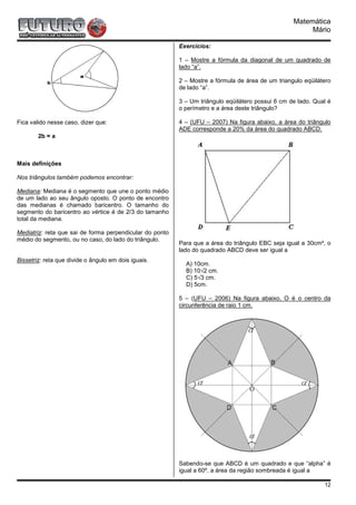 Matemática
                                                                                                        Mário

                                                          Exercícios:

                                                          1 – Mostre a fórmula da diagonal de um quadrado de
                                                          lado “a”.

                                                          2 – Mostre a fórmula de área de um triangulo eqüilátero
                                                          de lado “a”.

                                                          3 – Um triângulo eqüilátero possui 6 cm de lado. Qual é
                                                          o perímetro e a área deste triângulo?

Fica valido nesse caso, dizer que:                        4 – (UFU – 2007) Na figura abaixo, a área do triângulo
                                                          ADE corresponde a 20% da área do quadrado ABCD.
        2b = a



Mais definições

Nos triângulos também podemos encontrar:

Mediana: Mediana é o segmento que une o ponto médio
de um lado ao seu ângulo oposto. O ponto de encontro
das medianas é chamado baricentro. O tamanho do
segmento do baricentro ao vértice é de 2/3 do tamanho
total da mediana.

Mediatriz: reta que sai de forma perpendicular do ponto
médio do segmento, ou no caso, do lado do triângulo.
                                                          Para que a área do triângulo EBC seja igual a 30cm², o
                                                          lado do quadrado ABCD deve ser igual a
Bissetriz: reta que divide o ângulo em dois iguais.
                                                            A) 10cm.
                                                            B) 10√2 cm.
                                                            C) 5√3 cm.
                                                            D) 5cm.

                                                          5 – (UFU – 2006) Na figura abaixo, O é o centro da
                                                          circunferência de raio 1 cm.




                                                          Sabendo-se que ABCD é um quadrado e que “alpha” é
                                                          igual a 60º, a área da região sombreada é igual a

                                                                                                              12
 