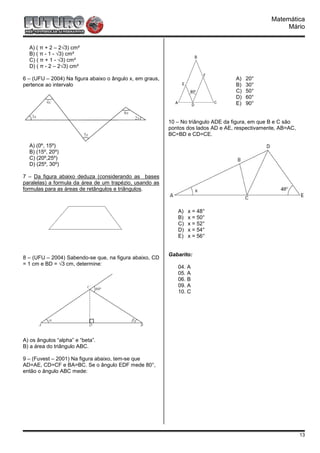 Matemática
                                                                                                      Mário


  A) ( π + 2 – 2√3) cm²
  B) ( π - 1 - √3) cm²
  C) ( π + 1 - √3) cm²
  D) ( π - 2 – 2√3) cm²

6 – (UFU – 2004) Na figura abaixo o ângulo x, em graus,                            A)   20°
pertence ao intervalo                                                              B)   30°
                                                                                   C)   50°
                                                                                   D)   60°
                                                                                   E)   90°


                                                          10 – No triângulo ADE da figura, em que B e C são
                                                          pontos dos lados AD e AE, respectivamente, AB=AC,
                                                          BC=BD e CD=CE.

  A) (0º, 15º)
  B) (15º, 20º)
  C) (20º,25º)
  D) (25º, 30º)

7 – Da figura abaixo deduza (considerando as bases
paralelas) a formula da área de um trapézio, usando as
formulas para as áreas de retângulos e triângulos.



                                                             A)   x = 48°
                                                             B)   x = 50°
                                                             C)   x = 52°
                                                             D)   x = 54°
                                                             E)   x = 56°


                                                          Gabarito:
8 – (UFU – 2004) Sabendo-se que, na figura abaixo, CD
= 1 cm e BD = √3 cm, determine:
                                                             04. A
                                                             05. A
                                                             06. B
                                                             09. A
                                                             10. C




A) os ângulos “alpha” e “beta”.
B) a área do triângulo ABC.

9 – (Fuvest – 2001) Na figura abaixo, tem-se que
AD=AE, CD=CF e BA=BC. Se o ângulo EDF mede 80°,
então o ângulo ABC mede:




                                                                                                              13
 
