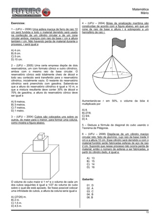 Matemática
                                                                                                             Mário


Exercícios:                                                  4 – (UFU – 2004) Bóias de sinalização marítima são
                                                             construídas de acordo com a figura abaixo, em que um
1 – (UFU – 2006) Uma esfera maciça de ferro de raio 10       cone de raio da base e altura r é sobreposto a um
cm será fundida e todo o material derretido será usado       hemisfério de raio r.
na confecção de um cilindro circular e de um cone
circular ambos, maciços com raio da base r cm e altura
também r cm. Não havendo perda de material durante o
processo, r será igual a

A) 4 cm.
B) 8 cm.
C) 5 cm.
D) 10 cm.

2 – (UFU – 2005) Uma certa empresa dispõe de dois
reservatórios, um com formato cônico e outro cilíndrico,
ambos com o mesmo raio da base circular. O
reservatório cônico está totalmente cheio de álcool e
todo seu conteúdo será transferido para o reservatório
cilíndrico, inicialmente vazio. O restante do reservatório
cilíndrico será preenchido com gasolina. Sabendo-se
que a altura do reservatório cilíndrico é igual a 10 m, e
que a mistura resultante deve conter 30% de álcool e
70% de gasolina, a altura do reservatório cônico deve
ser igual a

A) 9 metros.                                                 Aumentando-se r em 50%, o volume da bóia é
B) 3 metros.                                                 multiplicado por
C) 7 metros.
D) 1 metro.                                                  A) 8.
                                                             B) 27/8.
3 – (UFU – 2004) Cubos são colocados uns sobre os            C) 9/4.
outros, do maior para o menor, para formar uma coluna,       D) 4.
como mostra a figura abaixo.
                                                             5 – Deduza a fórmula da diagonal do cubo usando o
                                                             Teorema de Pitágoras.

                                                             6 – (UFU – 2008) Dispõe-se de um cilindro maciço
                                                             circular reto, feito de alumínio, cujo raio da base mede 4
                                                             cm e a altura 10 cm. Esse cilindro será derretido e com o
                                                             material fundido serão fabricadas esferas de aço de raio
                                                             2 cm. Supondo que nesse processo não ocorra perda de
                                                             material, então o número de esferas a ser fabricadas, a
                                                             partir do cilindro dado, é igual a:

                                                                 A)     13
                                                                 B)     15
                                                                 C)     14
                                                                 D)     16



                                                             Gabarito:
O volume do cubo maior é 1 m³ e o volume de cada um
dos cubos seguintes é igual a 1/27 do volume do cubo             01. D
sobre o qual ele está apoiado. Se fosse possível colocar         02. A
uma infinidade de cubos, a altura da coluna seria igual a        03. C
                                                                 04. B
A) (27/26) m.                                                    06. B
B) 2 m.
C) 1,5 m.
D) 4,5 m.

                                                                                                                    15
 