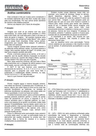 Matemática
                                                                                                             Mário

    Análise combinatória                                          Existem muitas coisas clássicas nessa vida, por
                                                              exemplo: uma manhã de domingo, frango no almoço,
    Este conteúdo é tido por muitos como complicado e         alguns desenhos, algumas séries... e... aquela
na verdade realmente não é tão fácil, muitas das vezes        brincadeira de dançar em volta da cadeira! É sobre ela
pela sua simplicidade. Por isso vamos tentar abordá-la        que vamos falar... imagine, o quão perigoso pode ser
da maneira mais didática possível.                            aquele jogo em que se ouve uma música e quando a
    Iremos nos deparar com 3 tipos de situações:              mesma para, todos correm para sentar nas cadeiras,
                                                              aquilo lá sim, é danado! Então vamos imaginar uma
1ª situação:                                                  aventura dessas, mas para tornar tudo mais
                                                              emocionante teremos 3 cadeiras a menos que o número
    Imagine que você vá ao cinema com seu (sua)               de pessoas. Vamos de novo imaginar 10 pessoas na
namorado(a), as coisas estão muito paradas e o filme          brincadeira, portanto 7 cadeiras, quando a musica para,
está muito chato, daí você olha para o lado e vê mais um      quantas são as possibilidades de grupos se sentarem?
tanto de gente e imagina... “de quantas maneiras seria            O importante é se sentar, não importa em que
possível todos nós sentarmos nesta fileira?” Ahh, agora       cadeira seja, portanto, não importa a ordem dos
sim as coisas ficam divertidas. Então vamos pensar,           elementos nesse caso.
imaginando que naquela fileira estejam 10 poltronas,              Isso se classifica como uma permutação. Temos
todas elas com pessoas.                                       menos cadeiras do que pessoas e não importa a ordem
    Vamos imaginar quando todos estavam entrando e            que se sentem. É extremamente aconselhável o uso da
as poltronas ainda estavam vazias. A primeira pessoa a        fórmula:
chegar, teria quantas opções de lugar? 10 correto, pois
não havia ninguém sentado até então.                                                       10!
                                                                                C7 =
                                                                                 10
    Pronto, a primeira pessoa já se sentou, aí lá vem a                                7!(10 − 7)!
segunda, que da aquela clássica tropeçada na escada
devido a pouca luz, quando ela chega a fileira, quantas
opções restam? Por certo que são 9 opções.
                                                                 Resumindo:
    Bom, esse raciocínio continua, até que toda a fileira
seja preenchida com a chegada da ultima pessoa e sua
                                                              Nome              Ordem                Fórmula
única opção, que por certo não será no meio.
                                                              Permutação        Importa              Pn = n!
    E daí!? E daí que tivemos uma seqüência
decrescente de números: 10, 9, 8, 7, 6, 5, 4, 3, 2, 1. E a    Arranjo           Importa                      n!
resposta para a pergunta que você havia feito é                                                      Ap =
                                                                                                      n

justamente a multiplicação destes números, ou seja,                                                       (n − p)!
10.9.8.7.6.5.4.3.2.1 = 10! (dez fatorial)                     Combinação        Não importa                   n!
    Isso é o que chamam de permutação!                                                               Cp =
                                                                                                      n

                                                                                                          p!(n − p)!
2ª situação:

     Pronto, imagine agora a mesma situação anterior,         Exercícios:
mas desta vez teremos 15 pessoas para 10 poltronas. Aí
lascou, alguns vão rodar! Agora é como se ao invés das
pessoas escolherem as poltronas, na verdade as                01 – (ITA) Determine quantos números de 3 algarismos
poltronas escolheriam as pessoas, pois estas estão em         poder ser formados com 1,2,3,4,5,6 e 7, satisfazendo a
menor quantidade, é como se fosse um sorteio.                 seguinte regra: O número não pode ter algarismos
     O sorteio funcionaria assim, para a primeira poltrona,   repetidos, exceto quando iniciar com 1 ou 2, caso em
quantas pessoas poderiam ganhar o direito de sentar           que o 7 (e apenas o 7) pode aparecer mais de uma vez.
nela? Se pensarmos um pouco, a resposta é 15. O               Assinale o resultado obtido.
mesmo acontece para a segunda poltrona, no caso,
como uma pessoa já se sentou na primeira, então resta            A)     204
apenas 14 possibilidades. Isso se repete, assim como na          B)     206
situação anterior, mas quando chegar na ultima poltrona,         C)     208
teremos 6 possibilidades e não apenas uma, como                  D)     210
ocorreu na primeira situação. Logo, sempre cinco                 E)     212
pessoas ficarão de fora.
     Essa é a diferença entre permutação (caso anterior)      02 – (UFU - 2003) Um sério problema enfrentado pelas
e arranjo (este caso), ou seja, na permutação todos os        autoridades de saúde é diagnosticar a chamada
elementos são usados enquanto no arranjo isso não             pneumonia asiática. Atualmente são conhecidos 7
acontece. Mas a forma de resolver é a mesma,                  sintomas dessa doença. Se em um paciente forem
multiplicando as possibilidades.                              detectados 5 ou mais desses possíveis sintomas, a
                                                              doença é diagnosticada. Diante disso, pode-se afirmar
3ª situação:                                                  que o número total de combinações distintas dos


                                                                                                                  16
 