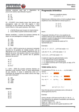 Matemática
                                                                                                                   Mário

sintomas possíveis para que o diagnóstico            da    Progressão Aritmética
pneumonia asiática seja efetivado é igual a:

   A)    21                                                                Observe a seqüência abaixo:
   B)    29                                                                      ( 2, 5, 8, 11, ...)
   C)    147
   D)    210                                               Notemos que a diferença entre um termo qualquer dessa
                                                           seqüência e seu antecedente é sempre igual a 3:
03 – (FUVEST) Uma lotação possui três bancos para
passageiros, cada um com três lugares e deve                                           5–2=3
transportar os três membros da família Sousa, o casal                                  8–5=3
Lúcia e Mauro e mais quatro pessoas. Alem disso,                                      11 – 8 = 3

   1. a família Sousa quer ocupar um mesmo banco;
   2. Lúcia e Mauro querem sentar-se lado a lado.          Assim:

Nessas condições, o número de maneiras distintas de        Progressão Aritmética (P.A) é uma seqüência de
dispor os nove passageiros na lotação é igual a            números reais em que a diferença entre um termo
                                                           qualquer ( a partir do segundo) e o tremo antecedente é
   A)    918                                               sempre a mesma (constante).
   B)    1152                                              Essa constante é chamada de razão da P.A
   C)    1828                                              representada por r.
   D)    2412
   E)    3456                                              Exemplos:

04 – (UFU – 2007) A prova de um concurso é composta        • (-5, -3, -1, 1, 3, 5, 7, ...) é P.A de razão r = 2.
somente de 10 questões de múltipla escolha, com as
alternativas A, B,C e D por questão. Sabendo-se que, no    • (23, 20, 17, 14,...) é P.A de razão r = -3.
gabarito da prova, não aparece a letra A e que a letra D
aparece apenas uma vez, quantos são os gabaritos           • (5, 5, 5, 5,...) é P.A de razão r = 0.
possíveis de ocorrer?
                                                           A razão tem algumas particularidades como:
   A) 410                                                  • r > 0, dizemos que a P.A é crescente
   B) 2
        10                                                 • r < 0, dizemos que a P.A é decrescente
        9                                                  • r = 0, todos os termos da P.A são iguais, ou seja, a P.A
   C) 2                                                    é constante.
           9
   D) 10.2
                                                           TERMO GERAL DA P.A.
5 – (UFU – 2004) De quantas maneiras distintas um
fazendeiro pode escolher, entre 12 vacas selecionadas      Considerando a P.A (a1, a2, a3, a4, ...., an) de razão r.
de seu rebanho, 4 vacas e distribuí-las entre as 4         Temos:
instituições de caridade de sua cidade, sendo uma vaga     • a2 - a1 = r →    a2 = a1 + r
para cada instituição?
                                                           • a3 - a2 = r   →      a3 = a2 + r   →       a3 = a1 + 2r
   A)    495
   B)    11880                                             • a4 – a3 = r   →      a4 = a3 + r    →       a4 = a1 + 3r
   C)    1980                                                       .                     .                             .
   D)    5940                                                       .                     .                             .
                                                                    .                     .                             .
                                                           Assim:
                                                                               an = a1 + ( n – 1) . r
Gabarito:
                                                           Essa fórmula acima é conhecida como a fórmula do
   01.   E                                                 termos geral de uma P.A.
   02.   B
   03.   E                                                 Exemplo:
   04.   D
   05.   B                                                 Vamos calcular o 20º termo da P.A (26, 31, 36, 41, ...):
                                                           Para efetuarmos os cálculos é necessário que retiremos
                                                           os dados necessários.
                                                           Como: a1 = 26 e r = 31 – 26 = 5
                                                           Utilizando a fórmula do termo geral caculemos o 20º
                                                           termo da P.A.
                                                                                                                            17
 