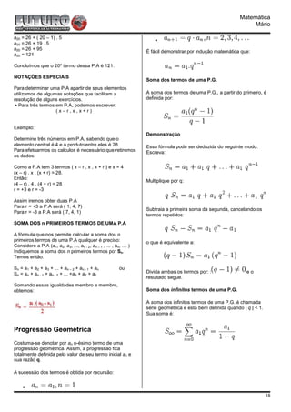 Matemática
                                                                                                                   Mário

a20 = 26 + ( 20 – 1) . 5                                               •
a20 = 26 + 19 . 5
a20 = 26 + 95
                                                                   É fácil demonstrar por indução matemática que:
a20 = 121

Concluímos que o 20º termo dessa P.A é 121.

NOTAÇÕES ESPECIAIS
                                                                   Soma dos termos de uma P.G.
Para determinar uma P.A apartir de seus elementos
utilizamos de algumas notações que facilitam a                     A soma dos termos de uma P.G., a partir do primeiro, é
resolução de alguns exercícios.                                    definida por:
 • Para três termos em P.A, podemos escrever:
                    (x–r,x,x+r)


Exemplo:
                                                                   Demonstração
Determine três números em P.A, sabendo que o
elemento central é 4 e o produto entre eles é 28.                  Essa fórmula pode ser deduzida do seguinte modo.
Para efetuarmos os calculos é necessário que retiremos             Escreva:
os dados:

Como a P.A tem 3 termos ( x – r , x , x + r ) e x = 4
(x – r) . x . (x + r) = 28.
Então:
                                                                   Multiplique por q:
(4 – r) . 4 . (4 + r) = 28
r = +3 e r = -3

Assim iremos obter duas P.A
Para r = +3 a P.A será ( 1, 4, 7)
                                                                   Subtraia a primeira soma da segunda, cancelando os
Para r = -3 a P.A será ( 7, 4, 1)
                                                                   termos repetidos:
SOMA DOS n PRIMEIROS TERMOS DE UMA P.A

A fórmula que nos permite calcular a soma dos n
primeiros termos de uma P.A qualquer é preciso:                    o que é equivalente a:
Considere a P.A (a1, a2, a3, ..., an - 2, an – 1 , ... , an, … )
Indiquemos a soma dos n primeiros termos por Sn.
Temos então:

Sn = a1 + a2 + a3 + ... + an – 2 + an - 1 + an            ou
Sn = an + an - 1 + an - 2 + ... +a3 + a2 + a1                      Divida ambas os termos por: :                 eo
                                                                   resultado segue.
Somando essas igualdades membro a membro,
obtemos:                                                           Soma dos infinitos termos de uma P.G.

                                                                   A soma dos infinitos termos de uma P.G. é chamada
                                                                   série geométrica e está bem definida quando | q | < 1.
                                                                   Sua soma é:


Progressão Geométrica
Costuma-se denotar por an n-ésimo termo de uma
progressão geométrica. Assim, a progressão fica
totalmente definida pelo valor de seu termo inicial a1 e
sua razão q.

A sucessão dos termos é obtida por recursão:

    •
                                                                                                                            18
 