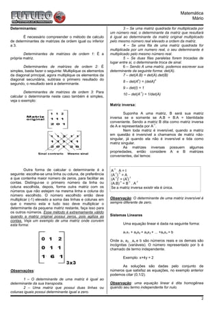 Matemática
                                                                                                               Mário

Determinantes:                                                       3 – Se uma matriz quadrada for multiplicada por
                                                            um número real, o determinante da matriz que resultará
       É necessário compreender o método de calculo         é igual ao determinante da matriz original multiplicado
de determinantes de matrizes de ordem igual ou inferior     pelo mesmo número real elevado a ordem da matriz.
a 3.                                                                 4 – Se uma fila de uma matriz quadrada for
                                                            multiplicada por um numero real, o seu determinante é
        Determinantes de matrizes de ordem 1: É a           multiplicado pelo mesmo número real.
própria matriz.                                                      5 – Se duas filas paralelas forem trocadas de
                                                            lugar entre si, o determinante troca de sinal.
        Determinantes de matrizes de ordem 2: É                      6 – Sendo A uma matriz, podemos escrever sua
simples, basta fazer o seguinte: Multiplique os elementos   determinante da seguinte forma: det(A).
da diagonal principal, agora multiplique os elementos da             7 – det(A.B) = det(A).det(B)
diagonal secundária, subtraia o primeiro resultado do                          n            n
                                                                     8 – det(A ) = (detA)
segundo, o resultado será a determinante.
                                                                     9 – det(I) = 1
        Determinantes de matrizes de ordem 3: Para                                 -1
                                                                     10 – det(A ) = 1/det(A)
calcular o determinante neste caso também é simples,
veja o exemplo:
                                                            Matriz inversa:

                                                                    Suponha A uma matriz, B será sua matriz
                                                            inversa se e somente se A.B = B.A = Identidade
                                                            conveniente. Sendo a matriz B dita como matriz inversa
                                                                                     -1
                                                            de A e representada por A .
                                                                    Nem toda matriz é inversível, quando a matriz
                                                            em questão é inversível a chamamos de matriz não-
                                                            singular, já quando ela não é inversível e tida como
                                                            matriz singular.
                                                                    As matrizes inversas possuem algumas
                                                            propriedades, então considere A e B matrizes
                                                            convenientes, daí temos:


         Outra forma de calcular o determinante é a           -1 .
                                                            A A=I
seguinte: escolhe-se uma linha ou coluna, de preferência      -1 -1
                                                            (A ) = A
a que contenha maior número de zeros, para facilitar as       -1 t    t -1
                                                            (A ) = (A )
contas. Distingui-se o primeiro número da linha ou                 -1  -1
                                                            (A.B) = B . A
                                                                           -1

coluna escolhida, depois, forme outra matriz com os         Se a matriz inversa existir ela é única.
números que não estejam na mesma linha e coluna do
número escolhido. O número escolhido então deve
multiplicar (-1) elevado a soma das linhas e colunas em     Observação: O determinante de uma matriz inversível é
que o mesmo esta e tudo isso deve multiplicar o             sempre diferente de zero.
determinante da pequena matriz restante, faça isso para
os outros números. Esse método é extremamente válido
quando a matriz original possui zeros, pois agiliza as      Sistemas Lineares
contas. Veja um exemplo de uma matriz onde convém
esta forma:                                                          Uma equação linear é dada na seguinte forma:

                                                                     a1x1 + a2x2 + a3x3 + ... +anxn = b

                                                            Onde a1, a2,...,an e b são números reais e os demais são
                                                            incógnitas (variáveis). O número representado por b é
                                                            chamado de termo independente.

                                                                     Exemplo: x+4y = 2

                                                                  As soluções são dadas pelo conjunto de
Observações:                                                números que satisfaz as equações, no exemplo anterior
                                                            podemos citar (0,1/2).
       1 – O determinante de uma matriz é igual ao
determinante da sua transposta.                             Observação: uma equação linear é dita homogênea
       2 – Uma matriz que possui duas linhas ou             quando seu termo independente for nulo.
colunas iguais possui determinante igual a zero.
                                                                                                                    2
 