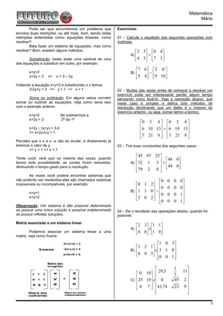 Matemática
                                                                                                        Mário

        Pode ser que encontremos um problema que         Exercícios:
envolva duas restrições, ou até mais, bom, sendo estas
restrições entendidas como equações lineares, como       01 – Calcule o resultado das seguintes operações com
resolver?                                                matrizes:
        Bata fazer um sistema de equações, mas como
resolver? Bom, existem alguns métodos.                               2 3 0 4
                                                                A)       +     
       Substituição: basta isolar uma variável de uma                 4 5  7 3 
das equações e substituir em outra, por exemplo:
                                                                     7 6   2 0 
       x+y=2                                                    B)   5 4 − 9 10
       x+2y = 3   =>   x = 3 – 2y                                              
Voltando a equação x+y=2 e substituindo o x temos:
       3-2y+y = 2 => y = 1 => x = 1                      02 – Muitas das vezes antes de começar a resolver um
                                                         exercício pode ser interessante perder algum tempo
       Soma ou subtração: Em alguns casos convém         pensando como fazê-lo. Veja a operação abaixo, que
somar ou subtrair as equações, veja como seria isso      neste caso é simples e defina dois métodos de
com o exemplo anterior                                   resolução (lembrando que um deles é o mesmo do
                                                         exercício anterior, ou seja, somar termo a termo).
       x+y=2                Se subtrairmos a
       x+2y = 3             2ª da 1ª
                                                                       0 3 4  0 3 4 
       x+2y – (x+y) = 3-2                                              6 10 13 + 6 10 13
       => x+2y-x-y = 1                                                                  
                                                                       7 21 9  7 21 9 
                                                                                        
Perceba que o x e o -x vão se anular, e diretamente já
teremos o valor de y                                     03 – Tire suas conclusões dos seguintes casos:
       => y = 1 => x = 1
                                                                   45 97 25
Tente você, verá que na maioria das vezes, quando
                                                                             48 0
temos esta possibilidade, as contas ficam reduzidas,            A) 32 1
                                                                         3+
                                                                             44 0
                                                                   79 2 0       
diminuindo o tempo gasto para a resolução.
                                                                           
       As vezes você poderá encontrar sistemas que
não poderão ser resolvidos,eles são chamados sistemas                      0         0   0   0
impossíveis ou incompatíveis, por exemplo:                         0 1 2 
                                                                         0          0   0   0
                                                                B) 1 1 0 −                    
       x+y=1                                                             0         0   0   1
       x+y=2                                                       2 0 2 
                                                                         0                   
                                                                                     0   0   1
Observação: Um sistema é dito possível determinado
se possuir uma única solução e possível indeterminado    04 – De o resultado das operações abaixo, quando for
se possuir infinitas soluções.                           possível.
Matriz associada a um sistema linear
                                                                     2 3 1 1
                                                                A)       x  
         Podemos associar um sistema linear a uma                    0 0 1 0
matriz, veja como ficaria:

                                                                            1 0 3
                                                                   1 2 1 
                                                                B)        x 3 1 0
                                                                    6 4 3       
                                                                           0 0 1 
                                                                                  

                                                                                         1    
                                                                    0 10  29,5         7
                                                                                             11
                                                                         
                                                                C) 25 19 x  0
                                                                                               
                                                                                          45 2 
                                                                        
                                                                    4 7  43,74
                                                                                        23 9 
                                                                                              
                                                                                              

                                                                                                                3
 