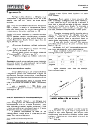 Matemática
                                                                                                                    Mário

Trigonometria
                                                             Tangente: Cateto oposto sobre hipotenusa ou seno
                                                             sobre cosseno.
        Na trigonometria, estudamos os triângulos, seus
“componentes” e algumas aplicações, muitas das vezes         Observação: Cateto oposto e cateto adjacente são
praticas, mas para isso, vamos ver antes alguns              vistos com relação ao ângulo que se quer a informação,
conceitos.                                                   o cateto oposto ao ângulo é aquele que se encontra a
                                                             frente dele, ou seja, dos três lados do triângulo, é aquele
Arco: Tendo uma circunferência escolhemos dois pontos        que não tem “contato” com o ângulo. Por eliminação o
sobre a mesma, o pedaço da circunferência contido            cateto adjacente é o lado que sobra, ou seja, para saber
entre estes dois pontos é dito um arco da circunferência     qual é ele, basta excluir a hipotenusa e o cateto oposto.
e recebe o nome dos pontos escolhidos, ex.: AB.
                                                                     É possível com estas relações encontrar alguns
Ângulos: Dados dois segmentos ou mesmo duas retas            valores dos “componentes” do triângulo, como por
com um ponto em comum é possível medir a inclinação          exemplo, a medida de um dos lados, mas antes de
entre os dois segmentos ou retas partindo do ponto em        vermos um exemplo disso, é necessário saber os
questão. Esse seria o ângulo. Existem alguns tipos de        valores destas relações para os ângulos ditos notáveis.
ângulo, citados a seguir:                                            O que são ângulos notáveis? São aqueles
                                                             primordiais para a resolução de vários exercícios. Quais
        - Ângulo reto: ângulo cuja medida é exatamente       são? 30°, 45°, 60°.
90°.                                                                Os ângulos de 0° e 90° também são importantes,
       - Ângulo agudo: ângulo cuja medida está entre         mas vamos falar sobre eles em um tópico posterior.
0°(maior que 0°) e 90° (menor que 90°).                              Existe uma tabela muito comum para os valores
       - Ângulo obtuso: ângulo cuja medida está entre        dos ângulos notáveis, veja abaixo:
90° (maior que 90°) e 180° (menor que 180°).
       - Ângulo raso: ângulo cuja medida é exatamente
                                                                           30°            45°                 60°
180°.
                                                             seno                 1/2           √2 / 2              √3 / 2
Observação: grau é uma unidade de ângulo, que pode           cosseno             √3 / 2         √2 / 2               1/2
ser medido também em radianos (aquela representação
usada com um “pi”). Veremos isso ainda.                      tangente            √3 /3             1                 √3

Relação e conversão de ângulos                                      Agora podemos         partir       para   um       exemplo.
                                                             Encontre o valor de x e y.
        Imagine 360 arcos iguais em uma circunferência
e segmentos ligando suas extremidades a origem da
circunferência. Um grau corresponde a inclinação entre
dois segmentos que ligam as extremidades de um único
arco destes.
        Bom, alem dos graus temos os radianos, basta
saber que qualquer circunferência possui comprimento
de 2π.
        Vale a igualdade: π = 180°. Então para
transformarmos graus em radianos ou o contrario, basta
fazer regra de três.




Relações trigonométricas no triângulo retângulo

        Um triângulo retângulo é um triângulo que
possui um ângulo reto. Ele é formado por dois catetos e
uma hipotenusa, que são os lados do mesmo. Como
saber quais são os catetos e qual é a hipotenusa? É fácil,
a hipotenusa está sempre oposta ao ângulo de 90 graus
(ângulo reto), os outros lados são os catetos.
                                                                     Veja que não é complicado encontrar o valor de
                                                             X e Y, pois temos um ângulo notável acompanhado da
        É possível relacionarmos os lados de um
                                                             medida do seu cateto adjacente. Nas relações ditas
triângulo desses citados acima. E quais relações são
                                                             anteriormente, quais as que nos interessa, ou seja, quais
essas? Bom, vamos vê-las agora.
                                                             envolvem a hipotenusa e o cateto oposto juntamente ao
                                                             ângulo de 30°?
Seno: Cateto oposto sobre hipotenusa
                                                                     Note que:
Cosseno: Cateto adjacente sobre hipotenusa
                                                                                                                              5
 
