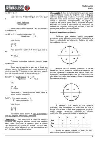 Matemática
                                                                                                         Mário

cos 30° = √3 / 2                                           Observação 2: Essa é muito importante, pois as vezes
                                                           esquecemos dos valores das tangentes para os ângulos
        Mas o cosseno de algum ângulo também é igual       notáveis. Quando isso acontecer, recorram a formula da
a:                                                         tangente, “seno sobre cosseno”. Pegue os valores dos
                                                           senos e cossenos correspondentes ao ângulo e
                   cateto adjacente                        substitua na formula para obter a tangente desejada.
                    hipotenusa                             Portanto não existe a necessidade de memorizar os
                                                           valores das tangentes dos ângulos notáveis, a não ser
        Nesse caso o cateto oposto é Y e a hipotenusa é    para agilizar a resolução de problemas.
x, então temos
                                                           Redução ao primeiro quadrante
cos 30° = √3 / 2 = cateto adjacente = 20
                       hipotenusa        X                         Sabemos que existem quatro quadrantes
                                                           angulares, o que são estes quadrantes? Veja abaixo a
        Logo temos:                                        figura e entenderão perfeitamente. Detalhe: já estão
                                                           numerados em ordem.
        √3 = 20
         2   X

        Para descobrir o valor de X temos que isolá-lo,
daí:

        X = 20 . 2
             √3

        É comum racionalizar, mas não é errado deixar
desta forma.

       Agora vamos encontrar o valor de Y, tendo em
mãos os valores da hipotenusa e do cateto adjacente. É             Reduzir para o primeiro quadrante as vezes
possível encontrar Y de duas formas, a primeira usando     favorece o calculo de senos, cossenos ou tangentes de
seno e a segunda usando tangente, vamos ver.               ângulos que estão nos demais, veja que na tabela não
                                                           possuímos os valores para ângulos nos quadrantes que
Sen 30° = ½ = cateto oposto = Y = Y                        não sejam o primeiro. Veja abaixo a figura mostrando as
                 hipotenusa     X 40/√3                    formulas de reduções.

        Daí,

        1= Y
        2 40/√3

        Basta isolar o Y, como fizemos a pouco com o X.
        Agora usando a tangente.

Tg 30° = √3 = cateto oposto = Y
          3 cateto adjacente 20

        Logo temos:
                                                                  É necessário ficar atento ao que estamos
        Y = √3                                             querendo, pois dependendo do quadrante em que o
        20 3                                               ângulo original está o sinal seno, cosseno ou tangente,
                                                           muda, quando calculamos reduzindo ao primeiro
       Novamente basta isolar o Y, veja que usando o       quadrante. Olhe abaixo os sinais e os quadrantes:
seno e a tangente o resultado é o mesmo.
                                                                      1°        2°         3°        4°
Observação 1: Para memorizar a tabela de senos e           Sen             +         +          -         -
cossenos para ângulos notáveis, existe uma pequena
frase. Após posicionar a primeira linha e coluna           Cos             +         -          -         +
(seno/cosseno e ângulos) é só lembrar: “um dois três,      Tg              +         -          +         -
três dois um, todos sobre dois, só não tem raiz onde tem
um”. Observe a formação da tabela.
                                                                  Então se formos calcular o seno de 210°,
                                                           reduzindo ao primeiro quadrante temos:

                                                                                                                6
 