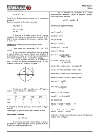 Matemática
                                                                                                                Mário

                                                                     Com o teorema de Pitágoras e o circulo
        210 = 180 + X                                        trigonométrico podemos chegar a seguinte relação,
                                                             muito importante por sinal:
Onde X é o ângulo correspondente a 210 no primeiro
quadrante.                                                                      sen²(x) + cos²(x) = 1
Estamos seguindo as formulas anteriores.

        Isolando o X,                                        Identidades trigonométricas

        X = 210 – 180
        X = 30°                                              sen2x + cos2x = 1
       O seno de X é então o seno de 30° que na              sen (-x) = -sen x
verdade é ½, mas como nosso ângulo “original” (210°)
está no terceiro quadrante temos que a resposta não é        cos (-x) = cos x
½ e sim -½ .
                                                             sec (x) = 1 / cos (x)
Observação: cada quadrante é composto de 90°.
                                                             cossec (x) = 1 / sen (x)
         Certo, mas e se o ângulo for 0°, 90°, 180°, 270°
ou 360°.                                                     cotg (x) = 1/ tg (x)
         Aí entra o circulo trigonométrico, que na verdade
já está implícito nos outros valores dos ângulos. O          tg (a-b) =   tg (a) – tg (b)
circulo trigonométrico é um circulo no plano cartesiano,                  1 + tg (a) . tg (b)
com origem no ponto (0,0) e raio igual a 1 sempre.
         O seno é “medido” no eixo Y e o cosseno no          tg (a+b) =    tg (a) + tg (b)
eixo X. Como o raio do circulo trigonométrico é 1, o valor                1 - tg (a) . tg (b)
máximo do seno e do cosseno é o próprio 1.
                                                             cos (a + b) = cos(a).cos(b) – sen(a).sen(b)

                                                             cos (a - b) = cos(a).cos(b) + sen(a).sen(b)

                                                             sen (a + b) = sen(a).cos(b) + sen(b).cos(a)

                                                             sen (a - b) = sen(a).cos(b) – sen(b).cos(a)

                                                             cos² (x) = 1+ cos(2x)
                                                                            2

                                                             sen² (x) = 1 – cos(2x)
        Temos que o 360° coincide com o 0° logo os                           2
valores de seno e cosseno serão iguais.
        Logo,                                                sen(a/2) =± √ (1-cos(a))/2

                                                             cos(a/2) = ± √ (1+cos(a))/2
           0°           90°      180°       270°
sen        0            1        0          -1               Lei dos senos
cos        1            0        -1         0
                                                             sen(A) = sen(B) = sen(C)           ou
                                                               a        b        c
A tangente é medida por fora, como mostra a figura
anterior.                                                      a   = b     = c      = 2r
Observação: os gráficos serão feitos na sala de aula.        sen(A) sen(B)   sen(C)
Teorema de Pitágoras                                         onde r é o raio da circunferência em que o triângulo está
                                                             inscrito. Veja na figura:
                H² = A² + B²

       A soma dos quadrados dos catetos é igual ao
quadrado da hipotenusa (para os que gostam, ta numa
música dos Mamonas Assassinas).



                                                                                                                    7
 