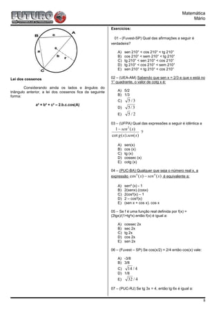 Matemática
                                                                                                               Mário

                                                          Exercícios:

                                                            01 - (Fuvest-SP) Qual das afirmações a seguir é
                                                          verdadeira?

                                                              A)   sen 210° < cos 210° < tg 210°
                                                              B)   cos 210° < sem 210° < tg 210°
                                                              C)   tg 210° < sen 210° < cos 210°
                                                              D)   tg 210° < cos 210° < sem 210°
                                                              E)   sen 210° < tg 210° < cos 210°

Lei dos cossenos                                          02 – (UEA-AM) Sabendo que sen x = 2/3 e que x está no
                                                          1° quadrante, o valor de cotg x é:
        Considerando ainda os lados e ângulos do
triângulo anterior, a lei dos cossenos fica da seguinte       A) 5/2
forma:                                                        B) 1/3
                                                              C)     5 /3
              a² = b² + c² – 2.b.c.cos(A)
                                                              D)     5/3
                                                              E)     5/2

                                                          03 – (UFPA) Qual das expressões a seguir é idêntica a
                                                            1 − sen 2 ( x)
                                                                             ?
                                                          cot g ( x).sen( x)

                                                              A)   sen(x)
                                                              B)   cos (x)
                                                              C)   tg (x)
                                                              D)   cossec (x)
                                                              E)   cotg (x)

                                                          04 – (PUC-BA) Qualquer que seja o número real x, a
                                                          expressão    cos 4 ( x) − sen 4 ( x) é equivalente a:

                                                              A)   sen² (x) - 1
                                                              B)   2(senx).(cosx)
                                                              C)   2cos²(x) – 1
                                                              D)   2 – cos²(x)
                                                              E)   (sen x + cos x). cos x

                                                          05 – Se f é uma função real definida por f(x) =
                                                          (2tgx)/(1+tg²x) então f(x) é igual a:

                                                              A)   cossec 2x
                                                              B)   sec 2x
                                                              C)   tg 2x
                                                              D)   cos 2x
                                                              E)   sen 2x

                                                          06 – (Fuvest – SP) Se cos(x/2) = 2/4 então cos(x) vale:

                                                              A) -3/8
                                                              B) 3/8
                                                              C)   14 / 4
                                                              D) 1/8
                                                              E)     32 / 4

                                                          07 – (PUC-RJ) Se tg 3x = 4, então tg 6x é igual a:


                                                                                                                    8
 