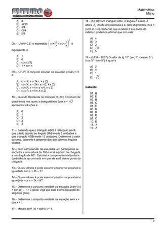 Matemática
                                                                                                          Mário

    A)   8                                                 18 – (UFU) Num triângulo ABC, o ângulo Â é reto. A
    B)   -8/15                                             altura ha divide a hipotenusa a e, dois segmentos, m e n
    C)   3/4
    D)   -3/4                                              (com m > n). Sabendo que o cateto b é o dobro do
                                                           cateto c, podemos afirmar que m/n vale:
    E)   5/8

                                               2
                                                              A)    4
                                 x     x                    B)    3
08 – (Unifor-CE) A expressão  sen + cos  é                  C)    2
                                 2     2
                                                              D)    7/2
equivalente a:                                                E)    5
    A)   1                                                 19 – (UFU – 2007) O valor de tg 10° (sec 5°+cossec 5°)
    B)   0                                                 (cos 5° - sen 5°) é igual a:
    C)   cos²(x/2)
    D)   1 + sen x                                            A) 2
                                                              B) ½
09 – (UFJF) O conjunto solução da equação |cos2x| = 0         C) 1
é:
                                                              D)        2
    A)   {x є R; x = 2kπ, k є Z}
    B)   {x є R; x = 2kπ ± π/2, k є Z}
    C)   {x є R; x = kπ ± π/4, k є Z}                      Gabarito:
    D)   {x є R; x = kπ, k є Z}
                                                              01.   B
10 – Quando Resolvida no intervalo [0; 2π], o número de       02.   E
                                                              03.   B
quadrantes nos quais a desigualdade 2cos x <       3          04.   C
apresenta soluções é:                                         05.   E
                                                              06.   D
    A)   0                                                    07.   B
    B)   1                                                    08.   D
    C)   2                                                    09.   C
    D)   3                                                    10.   E
    E)   4                                                    18.   A
                                                              19.   A
11 – Sabendo que o triângulo ABO é retângulo em B,
que o lado oposto ao ângulo OÂB mede 5 unidades e
que o ângulo AÔB mede 12 unidades. Determine o valor
do seno, cosseno e tangente dos dois últimos ângulos
citados.

12 – Num campeonato de asa-delta, um participante se
encontra a uma altura de 160m e vê o ponto de chegada
a um ângulo de 60°. Calcular a componente horizontal x
da distância aproximada em que ele está desse ponto de
chegada.

13 – Quais valores k pode assumir para tornar possível a
igualdade sen x = 2k – 5?

14 – Quais valores k pode assumir para tornar possível a
igualdade cos x = 2k – 9?

15 – Determine o conjunto verdade da equação 2sen² (x)
+ sen (x) – 1 = 0 (Dica: veja que esta é uma equação do
segundo grau).

16 – Determine o conjunto verdade da equação sem x +
cos x = 1.

17 – Mostre sen² (x) + cos²(x) = 1.



                                                                                                                    9
 