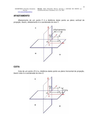 4
 GEOMÉTRICA: Desenho e Geometria   Resumo. Maria Bernardete Barison apresenta o ESTUDO DO PONTO em
           On-Line                 Geometria Descritiva. Geométrica vol.2 n.4a. 2007
    www.mat.uel.br/geometrica


AFASTAMENTO

      Afastamento de um ponto P é a distância deste ponto ao plano vertical de
projeção. Assim, afastamento é a coordenada do eixo Y.




COTA

     Cota de um ponto (P) é a, distância deste ponto ao plano horizontal de projeção.
Assim cota é a coordenada do eixo Z.
 