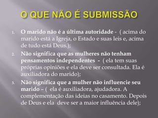 1. O marido não é a última autoridade - ( acima do
marido está a Igreja, o Estado e suas leis e, acima
de tudo está Deus.);
2. Não significa que as mulheres não tenham
pensamentos independentes - ( ela tem suas
próprias opiniões e ela deve ser consultada. Ela é
auxiliadora do marido);
3. Não significa que a mulher não influencie seu
marido – ( ela é auxiliadora, ajudadora. A
complementação das ideias no casamento. Depois
de Deus e ela deve ser a maior influência dele);
 