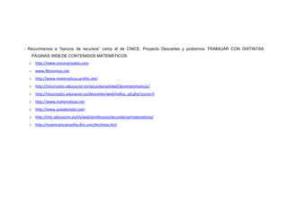 - Recurriremos a “bancos de recursos” como el de CNICE, Proyecto Descartes y podremos TRABAJAR CON DISTINTAS
PÁGINAS WEB DE CONTENIDOS MATEMÁTICOS:
o http://www.smconectados.com
o www.librosvivos.net
o http://www.matematicas.profes.net/
o http://recursostic.educacion.es/secundaria/edad/3esomatematicas/
o http://recursostic.educacion.es/descartes/web/indice_ud.php?curso=5
o http://www.matematicas.net
o http://www.aulademate.com
o http://ntic.educacion.es/v5/web/profesores/secundaria/matematicas/
o http://matematicainsolita.8m.com/Archivos.htm
 