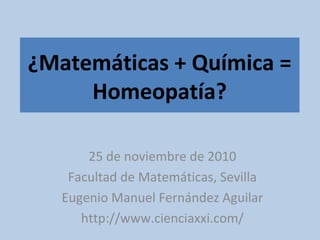 ¿Matemáticas + Química =
Homeopatía?
25 de noviembre de 2010
Facultad de Matemáticas, Sevilla
Eugenio Manuel Fernández Aguilar
http://www.cienciaxxi.com/
 
