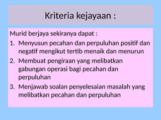 Kriteria kejayaan :
Murid berjaya sekiranya dapat :
1. Menyusun pecahan dan perpuluhan positif dan
negatif mengikut tertib menaik dan menurun
2. Membuat pengiraan yang melibatkan
gabungan operasi bagi pecahan dan
perpuluhan
3. Menjawab soalan penyelesaian masalah yang
melibatkan pecahan dan perpuluhan
 
