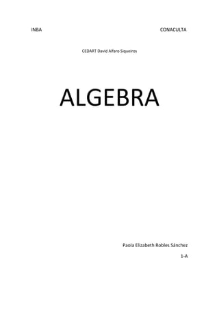 INBA                                                                                                      CONACULTA                                           <br />CEDART David Alfaro Siqueiros<br />ALGEBRA<br />Paola Elizabeth Robles Sánchez<br />1-A<br />Algebra<br />El álgebra es la rama de las matemáticas que estudia las estructuras, las relaciones y las cantidades (en el caso del álgebra elemental). Es una de las principales ramas de la matemática, junto a la geometría, el análisis matemático, la combinatoria y la teoría de números.<br />Término Algebraico<br />Un término algebraico consta de las siguientes partes:<br />Signo. Puede ser positivo (+), o negativo (-).<br />Coeficiente. En el producto de dos o más factores, cualquiera de ellos puede llamarse coeficiente de los otros factores<br />Expresión algebraica.<br />Una expresión algebraica es una cadena de símbolos matemáticos que indican una cantidad finita de operaciones básicas entre funciones elementales, como raíces, exponenciales, logaritmos, funciones trigonométricas y también composiciones de dichas funciones. <br />Exponentes<br />Son los superíndices que afectan a los diversos términos de las expresiones.<br />Son ciertas partes que componen una expresión algebraica que en los polinomios se identifican muy fácilmente, pero no así en otras expresiones. <br />Ley de signos de la multiplicación<br />+ × + = +<br />- × - = +<br />+ × - = -<br />- × + = -<br />Ejemplos:<br />4 x 4 = 16<br />-4 x -4 = 16<br />4 x -4 = -16<br />-4 x 4 = -16<br />Suma<br />1.5a2-2a3+a+4a+3a2+5a3-2a+7+3a-2a3+5= -a3+8a2+6a+12 <br />Polinomio cubico<br />2.34x2-43x+2+16x-52x2+78= -74x2-76x+238<br />Trinomio cuadrático<br />3.4y-5z+34z-y+2+3y-2z-1=-6y-3z-4<br />Polinomio lineal<br />4.12m2+35m-47+38m-54+53m-310m2 = -15 m2+3415 m-47     <br />Trinomio cuadrático<br />5. 2pq-3p2q+4pq2+pq-5pq2-7p2q+4pq2+3pq-p2q=11p2q-3pq2+6pq    <br />                        <br />Resta<br />1.5m+4n-7-4m-3n+5-6m+4n-3=15m-5n-8<br />Trinomio lineal<br />2.4m4+3m3+6m2+5m-4-6m3+8m2-3m+1=4m4+3m3+14m2+8m+5<br />Polinomio de 4to grado<br />3.6x5+3x2-7x+2-10x5+6x3-5x3-5x2+2x+4=-4x5+8x2-6x3-5x-2<br />Polinomio de 5to grado<br />4.-xy4-y3+xy2+-2xy4+5y-2—6y3+xy2+5=-xy4-y3-5y-3<br />Polinomio 4to grado<br />5.16x+38y-5-83y-54+32x+29= 2012x-5527y+12736<br />6. Diseñar otra resta con fracciones (mínimo trinomio)<br />24a2-56a+15--38a+45a2-26=-310a2-1124a+815<br />Trinomio cuadrático<br />Ley distributiva<br />Quiere decir que la respuesta es la misma <br />a) cuando sumas varios números y el resultado lo multiplicas por algo <br />b) haces cada multiplicación por separado y luego sumas los resultados.<br />Ejemplo:<br />a) (4 + 8) × 5  =  12 × 5  =  60<br />b) 4×5 + 8×5  =  20 + 40  =  60<br />Ley de exponentes<br />Para multiplicar potencias de la misma base se escribe la misma base y se le pone por exponente la suma de los exponentes de los factores.<br />Multiplicación <br />1.2x2-x-32x2-5x-2=4x4-12x3-15x2+17x+6<br />Polinomio cubico<br />2.3x-14x2-2x-1=12x3-10x2-x+1<br />Polinomio cubico<br />3.43a2-54a-1225a+32=815a3+7530a2-3340-34<br />Polinomio cubico <br />4.9xy-4x2y2xy2+6x2y2=18x2y3+54x3y3-24x4y3<br />6.25z2-13z+4937z2-72z-3=635z4-5435z3-14630z2-59z-129<br />Polinomio 4to grado<br />7.3y-52y+4=6y2+2y+20<br />Trinomio cuadrático<br />8.3x2-x+75x+2=15x3+x2+33x+14<br />Trinomio cubico<br />9.4ab+3b6a2b-2ab2=24a3b2-8a2b3+18a2b2-6ab3<br />Polinomio 5to grado<br />10. Un terreno rectangular mide 2x – 4 metros de largo y 5x + 3 metros de ancho ¿Cuál es el modelo matemático que expresa su área<br />2x-45x+3= 10x2+6x-20x-10<br />11. En una tienda se compran 3 diferentes artículos  A, B Y C. A cuesta 3x por unidad y se compran 5 unidades, B cuesta 4x + 2 por unidad y se compraron 3 unidades y C cuesta ¾ x por unidad y se compraron 7 unidades ¿Cuál es el modelo matemático del costo total de la compra)<br />3x+4x+2+34x(5+3+7)<br />