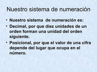 Nuestro sistema de numeración Nuestro sistema de numeración es: Decimal, por que diez unidades de un orden forman una unidad del orden siguiente. Posicional, por que el valor de una cifra depende del lugar que ocupa en el número.