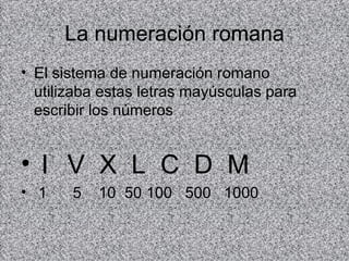 La numeración romana El sistema de numeración romano utilizaba estas letras mayúsculas para escribir los números I V X L C D M 1 5 10 50 100 500 1000