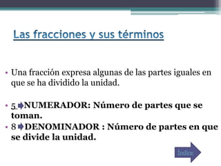 • Una fracción expresa algunas de las partes iguales en
  que se ha dividido la unidad.

• 5 NUMERADOR: Número de partes que se
  toman.
• 8 DENOMINADOR : Número de partes en que
  se divide la unidad.
                                              Índice
 