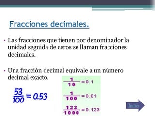 • Las fracciones que tienen por denominador la
  unidad seguida de ceros se llaman fracciones
  decimales.

• Una fracción decimal equivale a un número
  decimal exacto.



                                              Índice
 