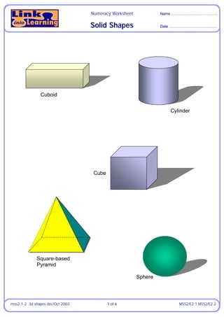 Numeracy Worksheet            Name …………….….…..……..…..


                                  Solid Shapes                  Date ………………………….…..…




               Cuboid


                                                                    Cylinder




                                   Cube




             Square-based
             Pyramid

                                                       Sphere




mss2.1-2 3d shapes.doc/Oct 2003           1 of 6                       MSS2/E2.1 MSS2/E2.2
 