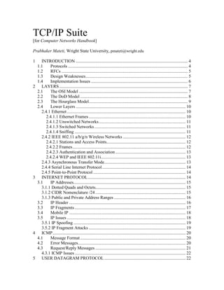 TCP/IP Suite
[for Computer Networks Handbook]
Prabhaker Mateti, Wright State University, pmateti@wright.edu
1 INTRODUCTION ...................................................................................................... 4
1.1 Protocols ............................................................................................................. 4
1.2 RFCs ................................................................................................................... 5
1.3 Design Weaknesses............................................................................................. 5
1.4 Implementation Issues ........................................................................................ 6
2 LAYERS..................................................................................................................... 7
2.1 The OSI Model ................................................................................................... 7
2.2 The DoD Model .................................................................................................. 8
2.3 The Hourglass Model.......................................................................................... 9
2.4 Lower Layers .................................................................................................... 10
2.4.1 Ethernet............................................................................................................ 10
2.4.1.1 Ethernet Frames ........................................................................................ 10
2.4.1.2 Unswitched Networks............................................................................... 11
2.4.1.3 Switched Networks................................................................................... 11
2.4.1.4 Sniffing ..................................................................................................... 11
2.4.2 IEEE 802.11 a/b/g/n Wireless Networks ......................................................... 12
2.4.2.1 Stations and Access Points........................................................................ 12
2.4.2.2 Frames....................................................................................................... 12
2.4.2.3 Authentication and Association................................................................ 13
2.4.2.4 WEP and IEEE 802.11i............................................................................. 13
2.4.3 Asynchronous Transfer Mode.......................................................................... 13
2.4.4 Serial Line Internet Protocol............................................................................ 14
2.4.5 Point-to-Point Protocol .................................................................................... 14
3 INTERNET PROTOCOL......................................................................................... 14
3.1 IP Addresses...................................................................................................... 15
3.1.1 Dotted Quads and Octets.................................................................................. 15
3.1.2 CIDR Nomenclature /24 .................................................................................. 15
3.1.3 Public and Private Address Ranges ................................................................. 16
3.2 IP Header .......................................................................................................... 16
3.3 IP Fragments ..................................................................................................... 17
3.4 Mobile IP .......................................................................................................... 18
3.5 IP Issues ............................................................................................................ 18
3.5.1 IP Spoofing ...................................................................................................... 19
3.5.2 IP Fragment Attacks ........................................................................................ 19
4 ICMP......................................................................................................................... 20
4.1 Message Format................................................................................................ 20
4.2 Error Messages.................................................................................................. 20
4.3 Request/Reply Messages .................................................................................. 21
4.3.1 ICMP Issues..................................................................................................... 22
5 USER DATAGRAM PROTOCOL.......................................................................... 22
 