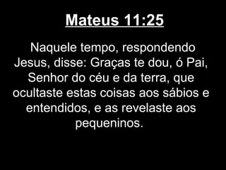Mateus 11:25
   Naquele tempo, respondendo
Jesus, disse: Graças te dou, ó Pai,
  Senhor do céu e da terra, que
ocultaste estas coisas aos sábios e
  entendidos, e as revelaste aos
           pequeninos.
 