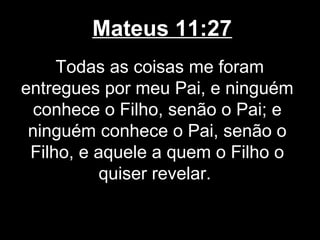 Mateus 11:27
     Todas as coisas me foram
entregues por meu Pai, e ninguém
  conhece o Filho, senão o Pai; e
 ninguém conhece o Pai, senão o
 Filho, e aquele a quem o Filho o
           quiser revelar.
 