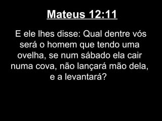 Mateus 12:11
 E ele lhes disse: Qual dentre vós
  será o homem que tendo uma
 ovelha, se num sábado ela cair
numa cova, não lançará mão dela,
          e a levantará?
 
