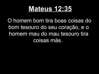 Mateus 12:35
O homem bom tira boas coisas do
bom tesouro do seu coração, e o
homem mau do mau tesouro tira
         coisas más.
 