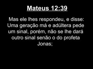 Mateus 12:39
Mas ele lhes respondeu, e disse:
Uma geração má e adúltera pede
um sinal, porém, não se lhe dará
 outro sinal senão o do profeta
             Jonas;
 